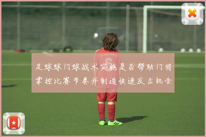 足球球门球战术实施是否帮助门将掌控比赛节奏并制造快速反击机会