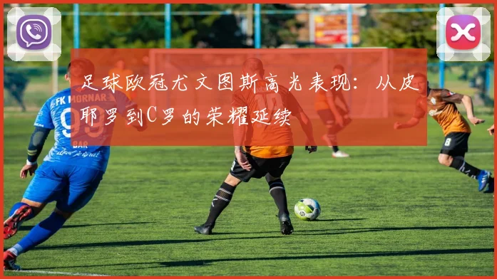 足球欧冠尤文图斯高光表现：从皮耶罗到C罗的荣耀延续