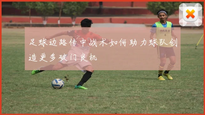 足球边路传中战术如何助力球队创造更多破门良机