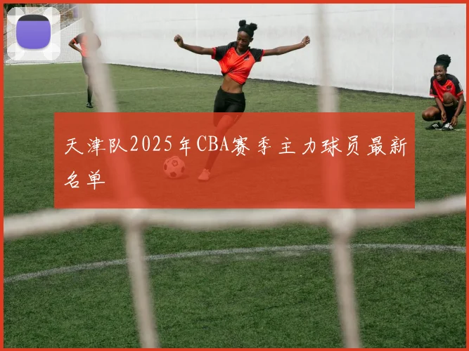 天津队2025年CBA赛季主力球员最新名单