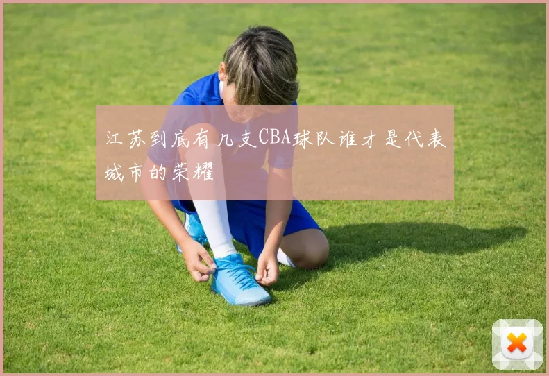 江苏到底有几支CBA球队谁才是代表城市的荣耀