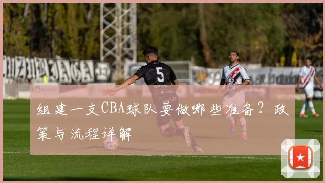 组建一支CBA球队要做哪些准备？政策与流程详解